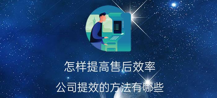 怎样提高售后效率 公司提效的方法有哪些？